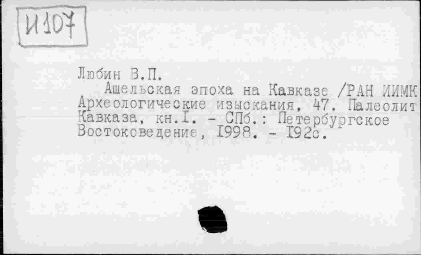 ﻿- ““.I 04
Любин В.П.
Ашельская эпоха на Кавказе /РАН ИИ.МК Археологические изыскания, 47. Палеолит Кавказа, кн.1. - СПб. : Петербургское Востокове цение, 1998. - 192с.